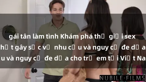 gái tân làm tình Khám phá thế giới sex loli Việt Nam: Sự thật gây sốc về nhu cầu và nguy cơ đe dọa cho trẻ em tại Việt Nam