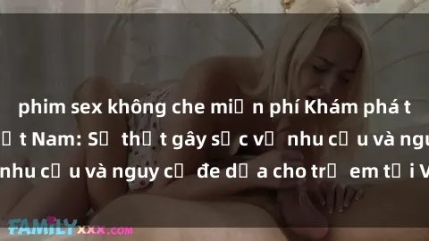 phim sex không che miễn phí Khám phá thế giới sex loli Việt Nam: Sự thật gây sốc về nhu cầu và nguy cơ đe dọa cho trẻ em tại Việt Nam