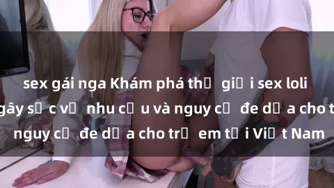sex gái nga Khám phá thế giới sex loli Việt Nam: Sự thật gây sốc về nhu cầu và nguy cơ đe dọa cho trẻ em tại Việt Nam