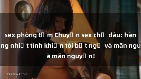 sex phòng tắm Chuyện sex chị dâu: hành động nhiệt tình khiến tôi bất ngờ và mãn nguyện!