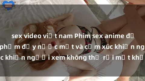 sex video việt nam Phim sex anime đỉnh cao: Những tác phẩm đầy nước mắt và cảm xúc khiến người xem không thể rời mắt khỏi màn hình