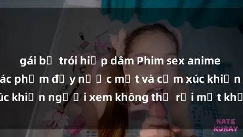 gái bị trói hiếp dâm Phim sex anime đỉnh cao: Những tác phẩm đầy nước mắt và cảm xúc khiến người xem không thể rời mắt khỏi màn hình