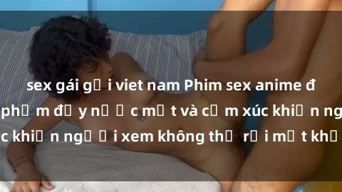 sex gái gọi viet nam Phim sex anime đỉnh cao: Những tác phẩm đầy nước mắt và cảm xúc khiến người xem không thể rời mắt khỏi màn hình