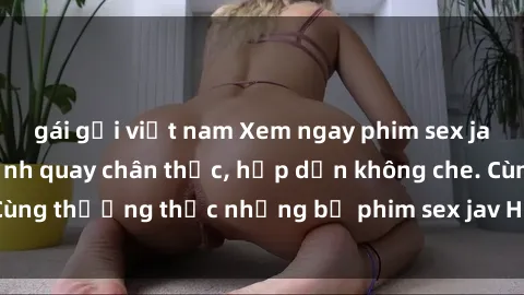 gái gọi việt nam Xem ngay phim sex jav HD với những cảnh quay chân thực, hấp dẫn không che. Cùng thưởng thức những bộ phim sex jav HD hot nhất hiện nay!