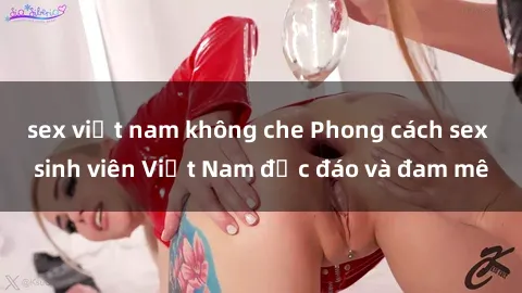 sex việt nam không che Phong cách sex sinh viên Việt Nam độc đáo và đam mê
