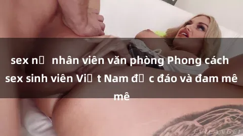 sex nữ nhân viên văn phòng Phong cách sex sinh viên Việt Nam độc đáo và đam mê